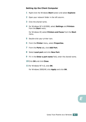 Page 249USING YOUR PRINTER ON A NETWORKE.5
E
Setting Up the Client Computer
1Right-click the Windows Start button and select Explorer.
2Open your network folder in the left column.
3Click the shared name.
4For Windows NT 4.0/2000, select Settings and Printers 
from the Start menu.
For Windows XP, select Printers and Faxes from the Start 
menu. 
5Double-click your printer icon.
6From the Printer menu, select Properties.
7From the Ports tab, click Add Port.
8Select Local port and click New Port.
9Fill in the Enter...