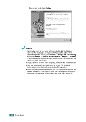 Page 28SETUP GUIDE28
Otherwise, just click Finish.
NOTES:
• When you want to use your printer with the parallel cable, 
remove the USB cable and connect the parallel cable. Then 
repair the printer driver; select Start  Programs  Samsung 
CLP-550 Series  Printer Maintenance  Repair  Printer. 
If you have replaced the parallel cable with the USB cable, do the 
same to repair the driver.
• If your printer doesn’t work properly, reinstall the printer driver.
• You can also print from Macintosh or Linux. For...