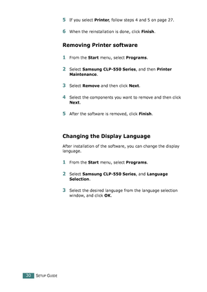 Page 30SETUP GUIDE30
5If you select Printer, follow steps 4 and 5 on page 27. 
6When the reinstallation is done, click Finish.
Removing Printer software
1From the Start menu, select Programs.
2Select Samsung CLP-550 Series, and then Printer 
Maintenance.
3Select Remove and then click Next.
4Select the components you want to remove and then click 
Next.
5After the software is removed, click Finish.
Changing the Display Language
After installation of the software, you can change the display 
language. 
1From the...