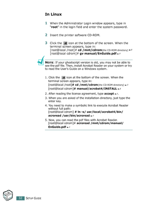 Page 32SETUP GUIDE32
In Linux
1When the Administrator Login window appears, type in 
“root” in the login field and enter the system password.
2Insert the printer software CD-ROM.
3Click the   icon at the bottom of the screen. When the 
terminal screen appears, type in:
[root@local /root]# cd /mnt/cdrom
(the CD-ROM directory)
[root@local cdrom]# gv manual/EnGuide.pdf
NOTE: If your ghostscript version is old, you may not be able to 
see the pdf file. Then, install Acrobat Reader on your system or try 
to read the...