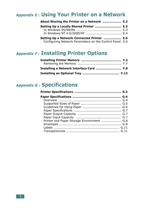 Page 40 
6 
Appendix E :
 
 Using Your Printer on a Network
 
About Sharing the Printer on a Network  ...................  E.2
Setting Up a Locally Shared Printer  ...........................  E.3
 
In Windows 95/98/Me  ...........................................  E.3
In Windows NT 4.0/2000/XP  ..................................  E.4 
Setting Up a Network-Connected Printer  ..................  E.6
 
Configuring Network Parameters on the Control Panel   E.6 
Appendix F :
 
 Installing Printer Options...