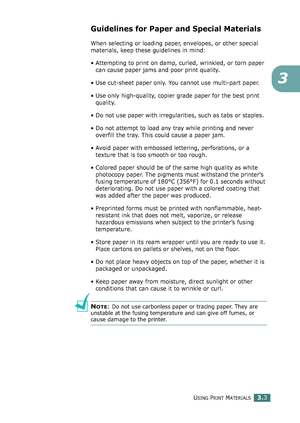 Page 79USING PRINT MATERIALS3.3
3
Guidelines for Paper and Special Materials
When selecting or loading paper, envelopes, or other special 
materials, keep these guidelines in mind:
• Attempting to print on damp, curled, wrinkled, or torn paper 
can cause paper jams and poor print quality.
• Use cut-sheet paper only. You cannot use multi-part paper.
• Use only high-quality, copier grade paper for the best print 
quality. 
• Do not use paper with irregularities, such as tabs or staples.
• Do not attempt to load...