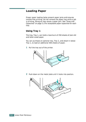 Page 80USING PRINT MATERIALS3.4
Loading Paper
Proper paper loading helps prevent paper jams and ensures 
trouble-free printing. Do not remove the paper tray while a job 
is printing. Doing so may cause a paper jam. See “Sizes and 
Capacities” on page 3.2 for acceptable paper capacities for each 
tray. 
Using Tray 1 
The tray, Tray 1, can hold a maximum of 250 sheets of plain A4 
and letter-sized paper.
You can purchase an optional tray, Tray 2, and attach it below 
Tray 1, to load an additional 500 sheets of...