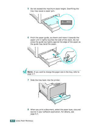 Page 82USING PRINT MATERIALS3.6
5Do not exceed the maximum stack height. Overfilling the 
tray may cause a paper jam.
6Pinch the paper guide, as shown and move it towards the 
paper until it lightly touches the side of the stack. Do not 
press the guide too tightly against the edge of the paper as 
the guide may bend the paper. 
NOTE: If you want to change the paper size in the tray, refer to 
page 3.7.
7Slide the tray back into the printer.
8When you print a document, select the paper type, size and 
source in...