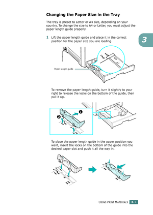 Page 83USING PRINT MATERIALS3.7
3
Changing the Paper Size in the Tray
The tray is preset to Letter or A4 size, depending on your 
country. To change the size to A4 or Letter, you must adjust the 
paper length guide properly.
1Lift the paper length guide and place it in the correct 
position for the paper size you are loading.
To remove the paper length guide, turn it slightly to your 
right to release the locks on the bottom of the guide, then 
pull it up. 
To place the paper length guide in the paper position...