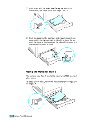 Page 84USING PRINT MATERIALS3.8
2Load paper with the print side facing up. For more 
information, see steps 4 and 5 on page 3.5~3.6.
3Pinch the paper guide, as shown and move it towards the 
paper until it lightly touches the side of the stack. Do not 
push the guide to tightly against the edge of the paper as it 
may cause the paper to bend. 
Using the Optional Tray 2 
The optional tray, Tray 2, can hold a maximum of 500 sheets of 
plain paper.
To load paper in Tray 2, follow the instructions for loading paper...