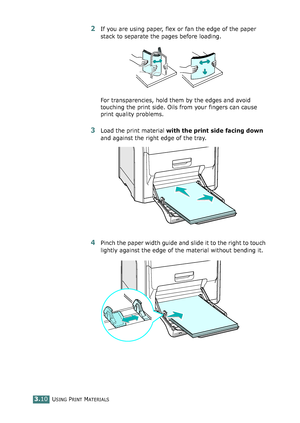 Page 86USING PRINT MATERIALS3.10
2If you are using paper, flex or fan the edge of the paper 
stack to separate the pages before loading.
For transparencies, hold them by the edges and avoid 
touching the print side. Oils from your fingers can cause 
print quality problems. 
3Load the print material with the print side facing down 
and against the right edge of the tray.
4Pinch the paper width guide and slide it to the right to touch 
lightly against the edge of the material without bending it....