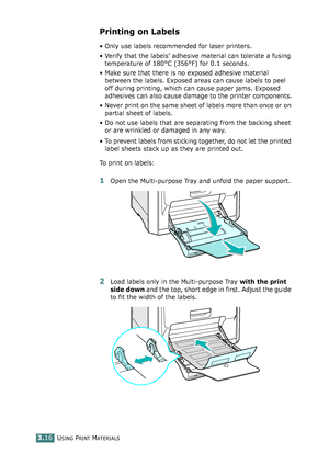 Page 92USING PRINT MATERIALS3.16
Printing on Labels
• Only use labels recommended for laser printers.
• Verify that the labels’ adhesive material can tolerate a fusing 
temperature of 180°C (356°F) for 0.1 seconds.
• Make sure that there is no exposed adhesive material 
between the labels. Exposed areas can cause labels to peel 
off during printing, which can cause paper jams. Exposed 
adhesives can also cause damage to the printer components.
• Never print on the same sheet of labels more than once or on...