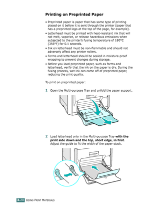 Page 96USING PRINT MATERIALS3.20
Printing on Preprinted Paper
• Preprinted paper is paper that has some type of printing 
placed on it before it is sent through the printer (paper that 
has a preprinted logo at the top of the page, for example).
• Letterhead must be printed with heat-resistant ink that will 
not melt, vaporize, or release hazardous emissions when 
subjected to the printer’s fusing temperature of 180°C 
(356°F) for 0.1 seconds.
• Ink on letterhead must be non-flammable and should not 
adversely...