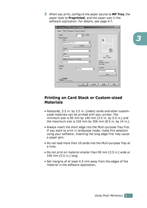 Page 97USING PRINT MATERIALS3.21
3
3When you print, configure the paper source to MP Tray, the 
paper type to Preprinted, and the paper size in the 
software application. For details, see page 4.7. 
Printing on Card Stock or Custom-sized 
Materials
• Postcards, 3.5 in. by 5.5 in. (index) cards and other custom-
sized materials can be printed with your printer. The 
minimum size is 90 mm by 140 mm (3.5 in. by 5.5 in.) and 
the maximum size is 216 mm by 356 mm (8.5 in. by 14 in.).
• Always insert the short edge...