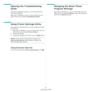 Page 98
Using Smart Panel
27
Opening the Troubleshooting 
Guide
Using the troubleshooting guide, you can view solutions for 
error status problems.
Right-click (in Windows or Linux) or click (in Mac OS X) the 
Smart Panel icon and select 
Troubleshooting Guide.
Using Printer Settings Utility
Using the Printer Settings Utility, you can configure and check 
print settings. 
1Right-click (in Windows or Linux) or click (in Mac OS X) the 
Smart Panel icon and select 
Printer Setting.
2Change the settings. 
3To send...