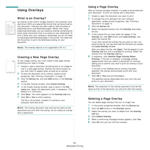 Page 101
Advanced Printing
22
Using Overlays
What is an Overlay?
An overlay is text and/or images stored in the computer hard 
disk drive (HDD) as a special file format that can be printed on 
any document. Overlays are often used to take the place of 
preprinted forms and letterhead paper. Rather than using 
preprinted letterhead, you can create an overlay containing the 
exact same information that is currently on your letterhead. To 
print a letter with your company’s letterhead, you do not need 
to load...