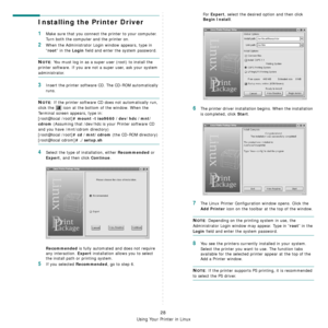 Page 107
Using Your Printer in Linux
28
Installing the Printer Driver
1Make sure that you connect the printer to your computer. 
Turn both the computer and the printer on.
2When the Administrator Login  window appears, type in 
“
root” in the Login field and enter the system password.
NOTE: You must log in as a super user (root) to install the 
printer software. If you are not  a super user, ask your system 
administrator.
3Insert the printer software CD. The CD-ROM automatically 
runs.
NOTE: If the printer...