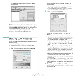 Page 110
Using Your Printer in Linux
31
The Properties tab allows you to change the default 
printer settings.
NOTE: Regular users are able to override the system-wide 
default settings defined by the administrator. When a regular 
user clicks 
Apply, these custom settings will be saved in the 
user’s profile and may be us ed later with LLPR. If the 
administrator is running the configuration tool, then the 
settings will be saved as the new global defaults.
Changing LLPR Properties
You can fine-tune the...