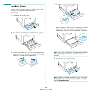 Page 15Setting Up Your Printer
2.4
Loading Paper
The tray (Tray1) can hold a maximum of 250 sheets of plain 
paper. You can use A4 and letter-sized paper.
To load paper:
1Pull the tray out of the printer.
2Push down on the metal plate until it locks into position.
3Flex the paper sheets back and forth to separate the pages 
and then fan them while holding one edge. Tap the edges 
of the stack on a flat surface to even it up.
4Load paper with the print side facing up.
Make sure not to overfill the tray and that...