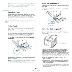 Page 32Using Print Materials
4.2
NOTE: Do not use carbonless paper or tracing paper. These 
types of paper are unstable at the fusing temperature and can 
give off fumes, or cause damage to the printer.
Loading Paper
Proper paper loading helps prevent paper jams and ensures 
trouble-free printing. Do not remove the paper tray while a job 
is printing. Doing so may cause a paper jam. See “Sizes and 
Capacities” on page 4.1 for acceptable paper capacities for 
each tray. 
CAUTION: This printer does not spport...