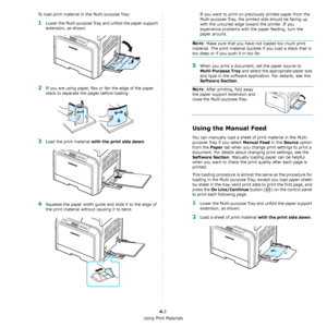 Page 33Using Print Materials
4.3
To load print material in the Multi-purpose Tray:
1Lower the Multi-purpose Tray and unfold the paper support 
extension, as shown. 
2If you are using paper, flex or fan the edge of the paper 
stack to separate the pages before loading.
3Load the print material with the print side down.
4Squeeze the paper width guide and slide it to the edge of 
the print material without causing it to bend.
If you want to print on previously printed paper from the 
Multi-purpose Tray, the...