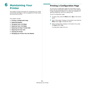 Page 38Maintaining Your Printer
6.1
6Maintaining Your 
Printer 
This chapter provides information for maintaining your printer 
and the toner cartridges, as well as suggestions for high-quality 
and economical printing. 
This chapter includes:
• Printing a Configuration Page
• Replacing Supplies
• Managing Toner Cartridges
• Replacing Toner Cartridges
• Replacing the Paper Transfer Belt
• Replacing the Fuser Unit
• Cleaning the Printer
• Managing your Printer from the Website
Printing a Configuration Page
You...