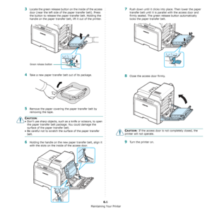 Page 43Maintaining Your Printer
6.6
3Locate the green release button on the inside of the access 
door (near the left side of the paper transfer belt). Press 
the button to release the paper transfer belt. Holding the 
handle on the paper transfer belt, lift it out of the printer.
4Take a new paper transfer belt out of its package. 
5Remove the paper covering the paper transfer belt by 
removing the tape.
CAUTION: 
• Don’t use sharp objects, such as a knife or scissors, to open the paper transfer belt package....