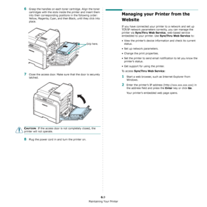 Page 46Maintaining Your Printer
6.9
6Grasp the handles on each toner cartridge. Align the toner 
cartridges with the slots inside the printer and insert them 
into their corresponding positions in the following order: 
Yellow, Magenta, Cyan, and then Black, until they click into 
place.
7Close the access door. Make sure that the door is securely 
latched.
CAUTION: If the access door is not completely closed, the 
printer will not operate.
8Plug the power cord in and turn the printer on.
Grip here.
Managing your...