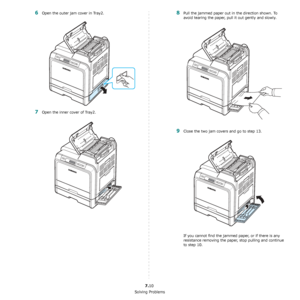 Page 56Solving Problems
7.10
6Open the outer jam cover in Tray2.
7Open the inner cover of Tray2.
8Pull the jammed paper out in the direction shown. To 
avoid tearing the paper, pull it out gently and slowly. 
9Close the two jam covers and go to step 13.
If you cannot find the jammed paper, or if there is any 
resistance removing the paper, stop pulling and continue 
to step 10.
Downloaded From ManualsPrinter.com Manuals 