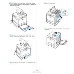 Page 57Solving Problems
7.11
10Pull the optional Tray2 open. After you pull it all the way 
out, lift up the front part of the tray slightly to release the 
tray from the printer.
11If you see the jammed paper, remove the paper from the 
printer by gently pulling it straight out as shown below.
12Slide the tray back into the printer and close the two jam 
covers. 
13Open the access door. 
14After making sure that the access door is open. Close the 
top cover.
Downloaded From ManualsPrinter.com Manuals 