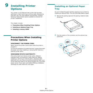 Page 70Installing Printer Options
9.1
9Installing Printer 
Options
Your printer is a full-featured laser printer that has been 
optimized to meet most of your printing needs. Recognizing 
that each user may have different requirements, however, 
Samsung makes several options available to enhance the 
printer’s capabilities.
This chapter includes:
• Precautions When Installing Printer Options
• Installing an Optional Paper Tray
• Installing a memory DIMM
Precautions When Installing 
Printer Options
DISCONNECT...