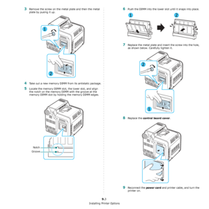 Page 72Installing Printer Options
9.3
3Remove the screw on the metal plate and then the metal 
plate by pusing it up.
4Take out a new memory DIMM from its antistatic package.
5Locate the memory DIMM slot, the lower slot, and align 
the notch on the memory DIMM with the groove at the 
memory DIMM slot by holding the memory DIMM edges.
Notch
Groove
6Push the DIMM into the lower slot until it snaps into place. 
7Replace the metal plate and insert the screw into the hole, 
as shown below. Carefully tighten it....