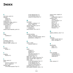 Page 78i
Index
INDEX
C
card stock, print 4.6
cleaninginside
 6.8
outside 6.8
components 1.3
configuration page, print 6.1
connecting, USB 2.7
control panel 3.1
buttons 3.2
display 3.1
menus 3.3
custom-sized materials, print 4.6
D
DIMMinstalling
 9.2
E
envelopes, print 4.4
error messages 7.14
Ethernet cable, connect 2.8
F
featuresprinter
 1.1
I
installingMemory
 9.2
L
labels, print 4.5
Linuxcommon problems
 7.18
driver, install 2.9
loading, paperin the Multi-purpose Tray
 4.2
in the optional tray 4.2
in the...