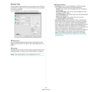 Page 95
Basic Printing
16
Extras Tab
You can select output options for your document. See “Printing 
a Document” on page 12 for more  information about accessing 
the printer properties.
Click the 
Extras tab to access the following feature:  
Watermark
You can create a background text  image to be printed on each 
page of your document. 
For details, see “Using Watermarks” on 
page 21.
Overlay
Overlays are often used to take  the place of preprinted forms and 
letterhead paper. 
For details, see “Using...