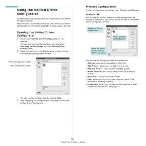 Page 101
Using Your Printer in Linux
30
Using the Unified Driver 
Configurator
Unified Linux Driver Configurator is a tool primarily intended for 
configuring Printer.
After installing the Unified Linux driver, the Unified Linux Driver 
Configurator icon will automatically be created on your desktop.
Opening the Unified Driver 
Configurator
1Double-click Unified Driver Configurator on the 
desktop.
You can also click the Startup Menu icon and select 
Samsung Unified Driver and then Unified Driver 
Configurator...