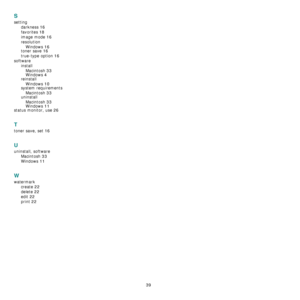 Page 110
39
S
settingdarkness
 16
favorites 18
image mode 16
resolutionWindows
 16toner save 16
true-type option 16
software installMacintosh
 33
Windows 4
reinstallWindows
 10system requirementsMacintosh
 33
uninstallMacintosh
 33
Windows 11status monitor, use 26
T
toner save, set 16
U
uninstall, software Macintosh
 33
Windows 11
W
watermarkcreate
 22
delete 22
edit 22
print 22
Downloaded From ManualsPrinter.com Manuals 