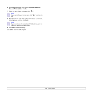 Page 29
3.6   
6 From the Windows Start menu, select  Programs > Samsung 
Network Printer Utilities  > SetIP .
7 Select the name of your  printer and click “   ”. 
Note
If you cannot find your printer name click “   ” to refresh the 
list.
8 Enter the network card’s MAC addr ess, IP address, subnet mask, 
default gateway, and then click  Apply.
Note
If you do not know the network  cards MAC address, print the 
machines network information report.
9 Click  OK to confirm the settings.
Click  Exit to close the...