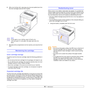 Page 40
6.3   
6 With a dry lint-free cloth, wipe away any dust and spilled toner from 
the toner cartridges area and their cavities. 
Note
If toner gets on your clothing, wipe it off with a dry
cloth and wash it in cold water. Hot water sets toner into
fabric.
7 Reinstall all the compartments into  the machine, and close the front 
door.
Maintaining the cartridge
toner cartridge storage
To get the most from the toner cartri dge, keep the following guidelines in 
mind:
• Do not remove the toner cartridge fr om...