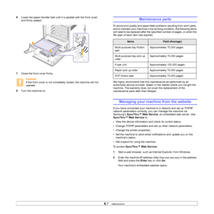 Page 44
6.7   
6 Lower the paper transfer belt until it is parallel with the front cover 
and firmly seated. 
7 Close the front cover firmly.
Caution
If the front cover is not completely closed, the machine will not 
operate.
8 Turn the machine on.
Maintenance parts
To avoid print quality and paper feed problems resulting from worn parts, 
and to maintain your machine in top working condition, the following items 
will need to be replaced after the specified number of pages, or when the 
life span of each item...