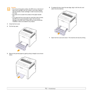 Page 46
7.2   
Caution
• Do not touch the green surface,  the OPC drum or the front of 
each toner cartridge, with your  hands or any other material. 
Use the handle on each cartridge in order to avoid touching 
this area.
• Be careful not to scratch the surface of the paper transfer  belt.
• If you leave the front cover open for more than a few minutes,  the OPC drum can be exposed to light. This will cause 
damage to the OPC drum. Close the front cover should the 
installation need to be halted for any...