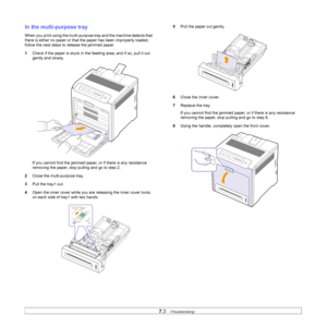 Page 47
7.3   
In the multi-purpose tray
When you print using the multi-purpose  tray and the machine detects that 
there is either no paper or that  the paper has been improperly loaded, 
follow the next steps to release the jammed paper.
1 Check if the paper is stuck in the  feeding area, and if so, pull it out 
gently and slowly.
If you cannot find the jammed paper, or if there is any resistance 
removing the paper, stop pulling and go to step 2.
2 Close the multi-purpose tray.
3 Pull the tray1 out.
4 Open...