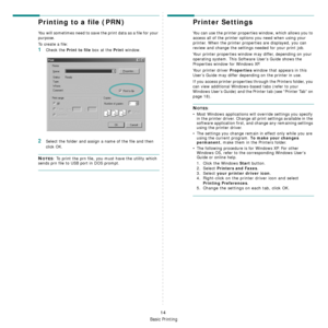 Page 85
Basic Printing
14
Printing to a file (PRN)  
You will sometimes need to save the print data as a file for your 
purpose. 
To create a file:
1Check the Print to file box at the Print window.
2Select the folder and assign a name of the file and then 
click OK.
NOTES: To print the prn file, you must have the utility which 
sends prn file to USB port in DOS prompt. 
Printer Settings
You can use the printer properties window, which allows you to 
access all of the printer options you need when using your...