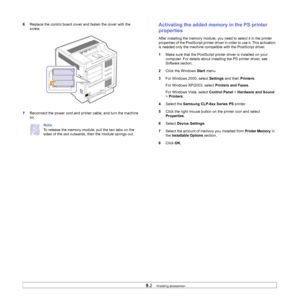 Page 63
9.2   
6 Replace the control board cover and fasten the cover with the 
screw.
7 Reconnect the power cord and printer cable, and turn the machine 
on.
Note
To release the memory module, pull the two tabs on the 
sides of the slot outwards, then the module springs out. 
Activating the added memory in the PS printer 
properties
After installing the memory module, you need to select it in the printer 
properties of the PostScript printer driv er in order to use it. This activation 
is needed only the...