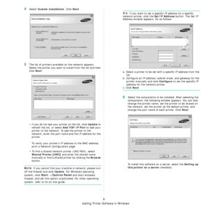 Page 80
Installing Printer Software in Windows
9
4Select Custom installation. Click Next.
5The list of printers available on the network appears. 
Select the printer you want to install from the list and then 
click 
Next. 
• If you do not see your printer on the list, click 
Update to 
refresh the list, or select 
Add TCP/IP Port to add your 
printer to the network. To add the printer to the 
network, enter the port name and the IP address for the 
printer.
To verify your printer’s IP  address or the MAC...