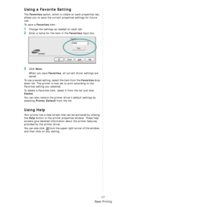 Page 90
Basic Printing
17
Using a Favorite Setting  
The Favorites option, which is visible on each properties tab, 
allows you to save the current properties settings for future 
use. 
To  s a v e  a  
Favorites item:
1Change the settings as needed on each tab. 
2Enter a name for the item in the Favorites input box. 
3Click Save. 
When you save 
Favorites, all current driver settings are 
saved.
To use a saved setting, select the item from the 
Favorites drop 
down list. The printer is now set to print...