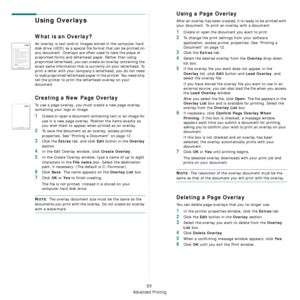 Page 95
Advanced Printing
22
Using Overlays
What is an Overlay?
An overlay is text and/or images stored in the computer hard 
disk drive (HDD) as a special file format that can be printed on 
any document. Overlays are often used to take the place of 
preprinted forms and letterhead paper. Rather than using 
preprinted letterhead, you can create an overlay containing the 
exact same information that is currently on your letterhead. To 
print a letter with your company’s letterhead, you do not need 
to load...