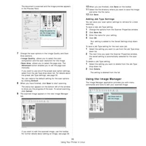 Page 109
Using Your Printer in Linux
36
The document is scanned and the image preview appears 
in the Preview Pane.
7Change the scan options in the Image Quality and Scan 
Area sections.
•
Image Quality: allows you to select the color 
composition and the scan resolution for the image.
•
Scan Area: allows you to select the page size. The 
Advanced button enables you to set the page size 
manually.
If you want to use one of the preset scan option settings, 
select from the Job Type drop-down list. For details...