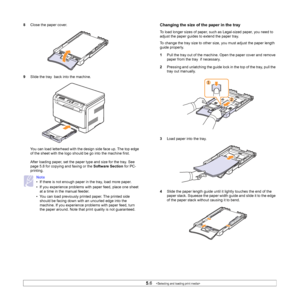 Page 29
5.6   
8 Close the paper cover.
9 Slide the tray  back into the machine.
You can load letterhead with the design side face up. The top edge 
of the sheet with the logo should be go into the machine first.
After loading paper, set the paper type and size for the tray. See 
page 5.8 for copying and faxing or the  Software Section for PC-
printing.
Note
• If there is not enough paper in the tray, load more paper.
• If you experience problems with paper feed, place one sheet  at a time in the manual...