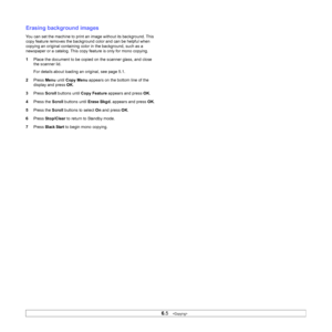 Page 36
6.5   
Erasing background images
You can set the machine to print an image without its background. This 
copy feature removes the background color and can be helpful when 
copying an original containing color in the background, such as a 
newspaper or a catalog. This copy feature is only for mono copying.
1 Place the document to be copied on the scanner glass, and close 
the scanner lid. 
For details about loading an original, see page 5.1.
2 Press  Menu until Copy Menu  appears on the bottom line of...