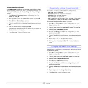 Page 40
8.3   
Setting network scan timeout
If the  Network Scan  program on your computer does not send a refresh 
request and does not scan a job within a specified timeout period, your 
machine cancels the scan job. You can change this timeout setting as 
needed.
1 Press  Menu until Scan Menu  appears on the bottom line of the 
display and press  OK.
2
Press the Scroll buttons until System Setup appears and press OK.
3 Press  OK when  Machine Setup  appears.
4 Press the  Scroll buttons until  NetScanTimeout...