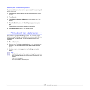 Page 44
9.4   
Viewing the USB memory status
You can check the amount of memory space available for scanning and 
saving documents.
1 Insert the USB memory device into the USB memory port on your 
machine.
2 Press  Scan to .
3 Press  OK when  Scan to USB  appears on the bottom line of the 
display.
4 Press the  Scroll buttons until  Check Space  appears and press 
OK .
The available memory space appears on the display.
5 Press  Stop/Clear  to return to the Standby mode.
Printing directly from a digital camera...