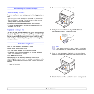 Page 48
10.4   
Maintaining the toner cartridge
Toner cartridge storage
To get the most from the toner cartridge, keep the following guidelines in 
mind:
• Do not remove the toner cartridge from its package until ready for use. 
• Do not refill the toner cartridge. The machine warranty does not cover 
damage caused by using a refilled cartridge.
• Store toner cartridges in the same environment as your machine.
• To prevent damage to the toner cartridge, do not expose it to light for  more than a few minutes....