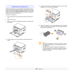 Page 50
10.6   
Replacing the imaging unit
The life of the imaging unit is approximately 20,000 pages for black or 
50,000 image printing whichever comes first. When the life span of the 
imaging unit has expired,  Replace Imaging Unit appears on the display 
of the control panel, indicating the imaging unit needs to be replaced. 
Otherwise your printer stops printing.
To replace the imaging unit:
1 Turn the machine off, then wait a few minutes for the machine to 
cool.
2 Open the front cover. 
3 Remove all of...