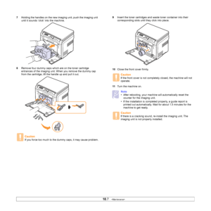 Page 51
10.7   
7 Holding the handles on the new imaging unit, push the imaging unit 
until it sounds ‘click’ into the machine. 
8 Remove four dummy caps which are on the toner cartridge 
entrances of the imaging unit. When you remove the dummy cap 
from the cartridge, lift the handle up and pull it out.
Caution
If you force too much to the dummy caps, it may cause problem.
9Insert the toner cartridges and waste toner container into their 
corresponding slots until they click into place. 
10 Close the front...